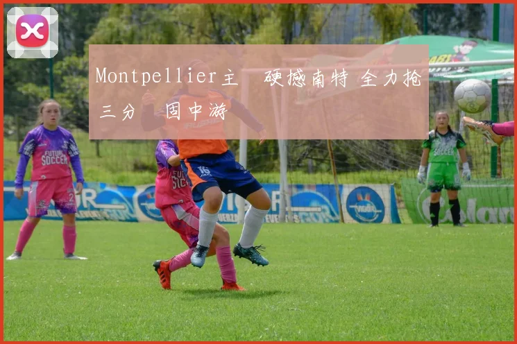 Montpellier主場硬撼南特 全力抢三分穩固中游