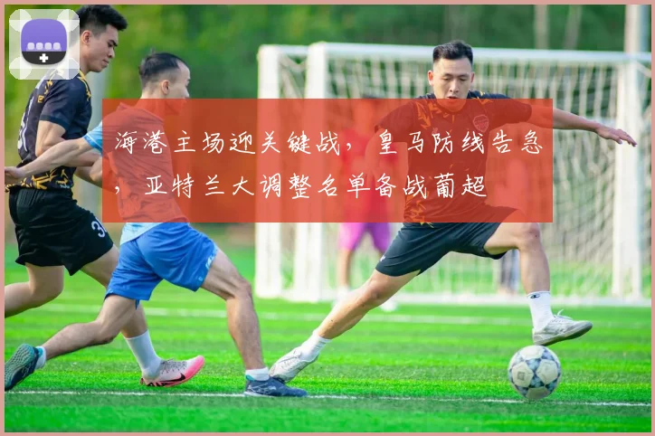 海港主场迎关键战，皇马防线告急，亚特兰大调整名单备战葡超