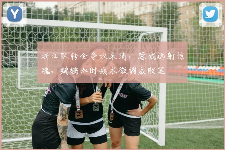 浙江队转会争议未消，蓉城远射惊魂