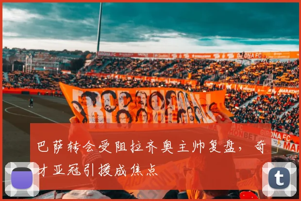 巴萨转会受阻拉齐奥主帅复盘，奇才亚冠引援成焦点