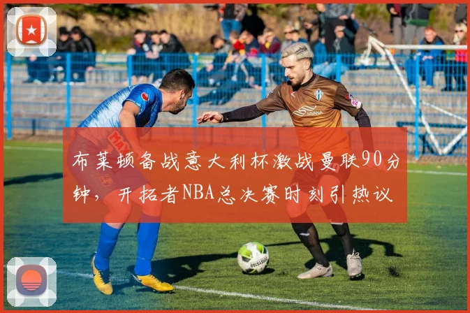 布莱顿备战意大利杯激战曼联90分钟，开拓者NBA总决赛时刻引热议