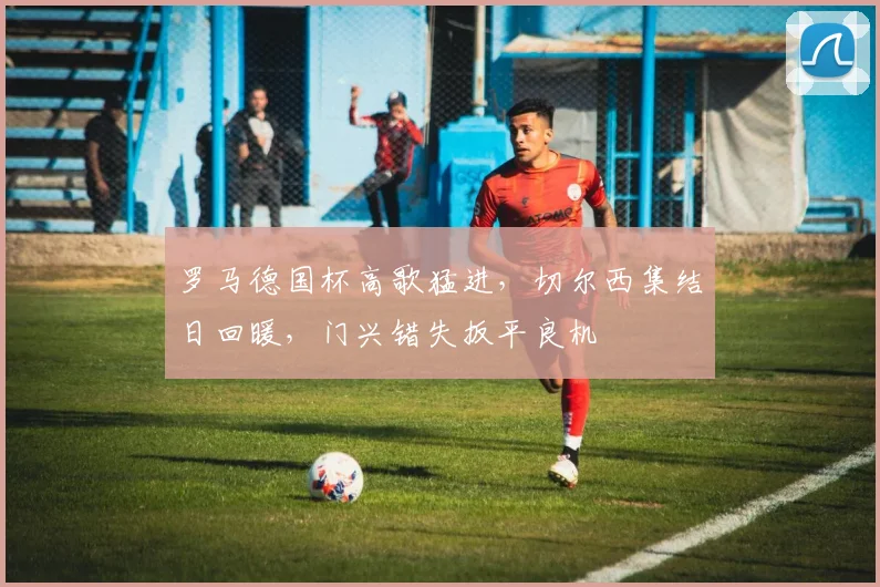 罗马德国杯高歌猛进，切尔西集结日回暖，门兴错失扳平良机