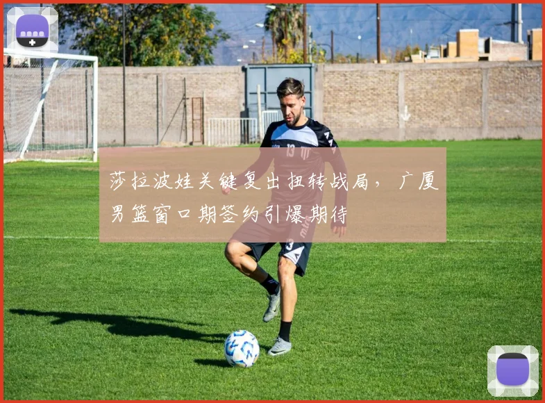 莎拉波娃关键复出扭转战局，广厦男篮窗口期签约引爆期待
