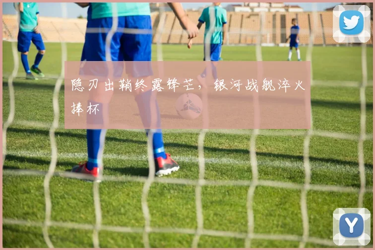 隐刃出鞘终露锋芒，银河战舰淬火捧杯